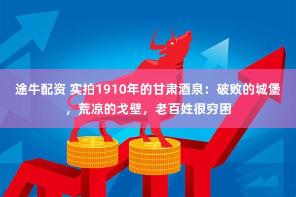 途牛配资 实拍1910年的甘肃酒泉：破败的城堡，荒凉的戈壁，老百姓很穷困