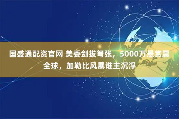 国盛通配资官网 美委剑拔弩张，5000万悬赏震全球，加勒比风暴谁主沉浮
