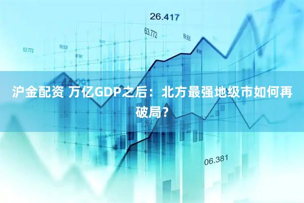 沪金配资 万亿GDP之后：北方最强地级市如何再破局？