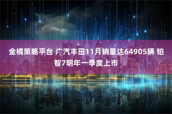 金橘策略平台 广汽丰田11月销量达64905辆 铂智7明年一季度上市