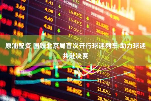 原油配资 国铁北京局首次开行球迷列车 助力球迷共赴决赛