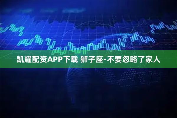 凯耀配资APP下载 狮子座-不要忽略了家人