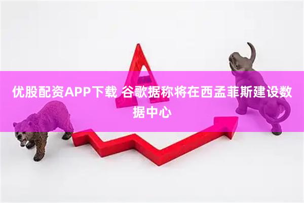 优股配资APP下载 谷歌据称将在西孟菲斯建设数据中心