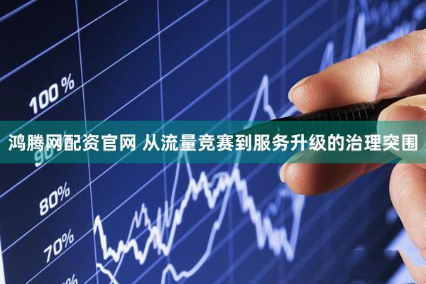 鸿腾网配资官网 从流量竞赛到服务升级的治理突围