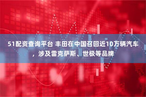 51配资查询平台 丰田在中国召回近10万辆汽车，涉及雷克萨斯、世极等品牌