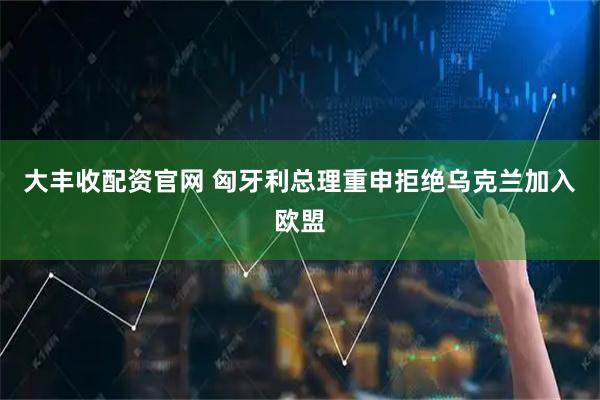 大丰收配资官网 匈牙利总理重申拒绝乌克兰加入欧盟