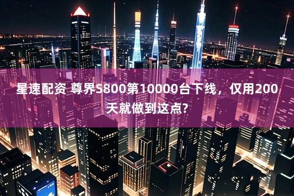 星速配资 尊界S800第10000台下线，仅用200天就做到这点?