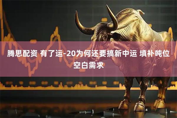 腾思配资 有了运-20为何还要搞新中运 填补吨位空白需求