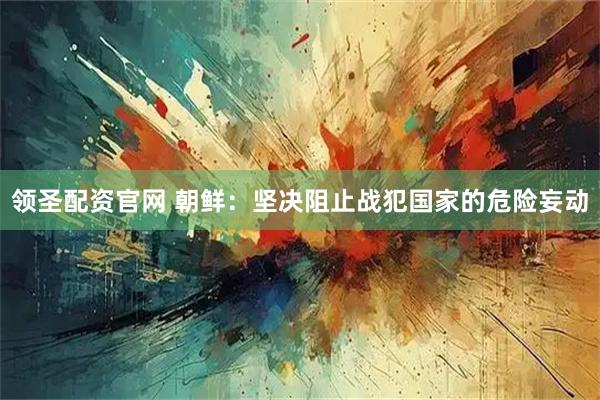 领圣配资官网 朝鲜：坚决阻止战犯国家的危险妄动