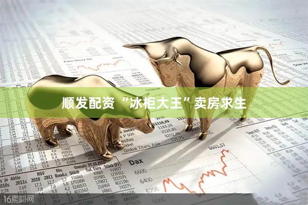 顺发配资 “冰柜大王”卖房求生