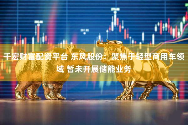 千宏财富配资平台 东风股份：聚焦于轻型商用车领域 暂未开展储能业务