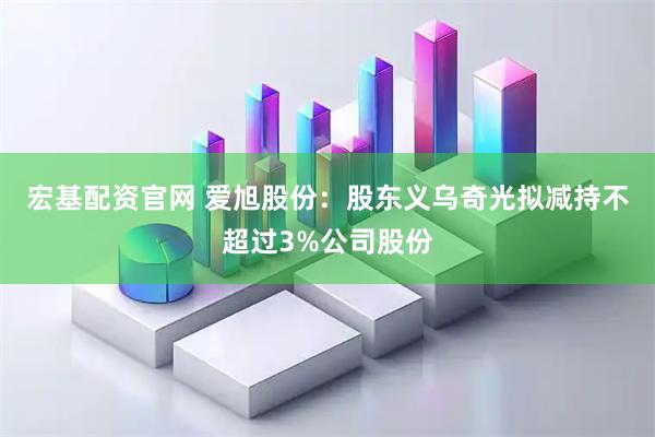 宏基配资官网 爱旭股份：股东义乌奇光拟减持不超过3%公司股份