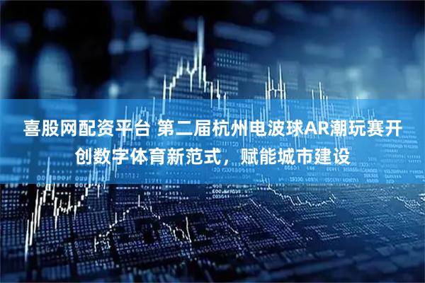 喜股网配资平台 第二届杭州电波球AR潮玩赛开创数字体育新范式，赋能城市建设