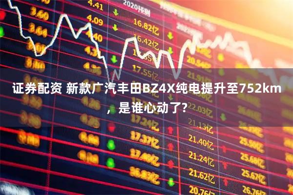 证券配资 新款广汽丰田BZ4X纯电提升至752km，是谁心动了?