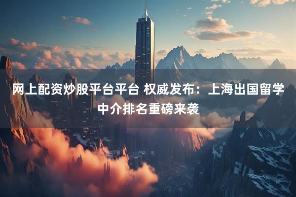网上配资炒股平台平台 权威发布：上海出国留学中介排名重磅来袭