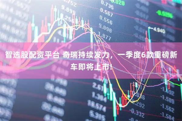 智选股配资平台 奇瑞持续发力，一季度6款重磅新车即将上市!