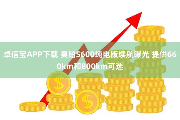 卓信宝APP下载 昊铂S600纯电版续航曝光 提供660km和800km可选