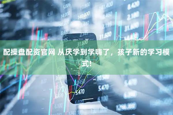 配操盘配资官网 从厌学到学嗨了，孩子新的学习模式!