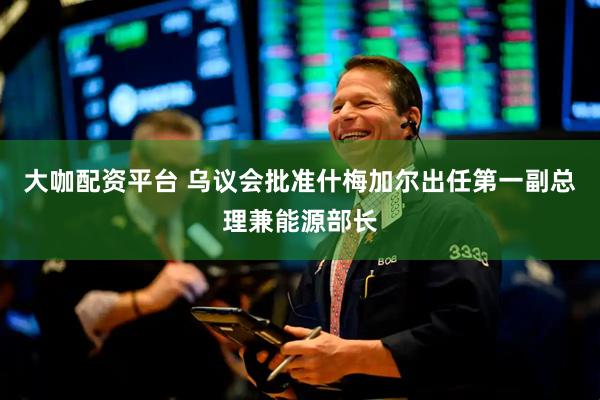 大咖配资平台 乌议会批准什梅加尔出任第一副总理兼能源部长