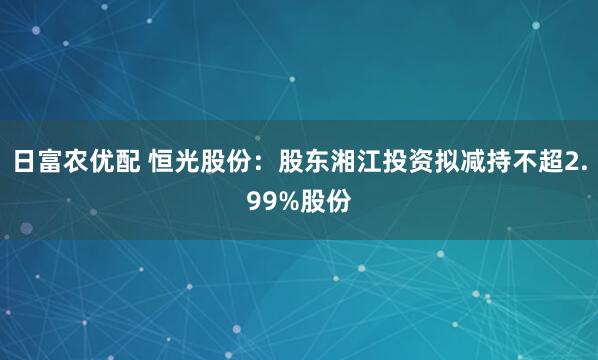 日富农优配 恒光股份：股东湘江投资拟减持不超2.99%股份