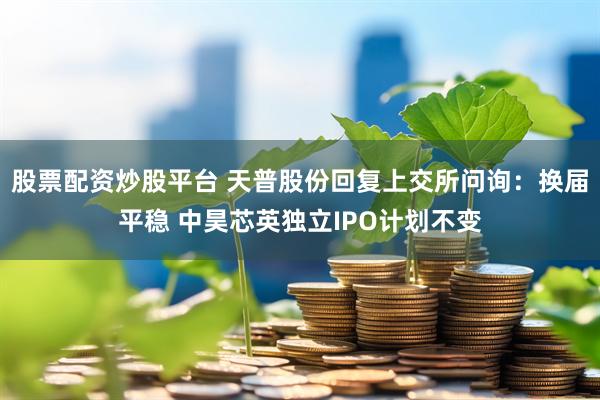 股票配资炒股平台 天普股份回复上交所问询：换届平稳 中昊芯英独立IPO计划不变