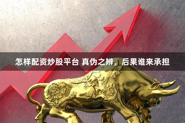 怎样配资炒股平台 真伪之辨，后果谁来承担