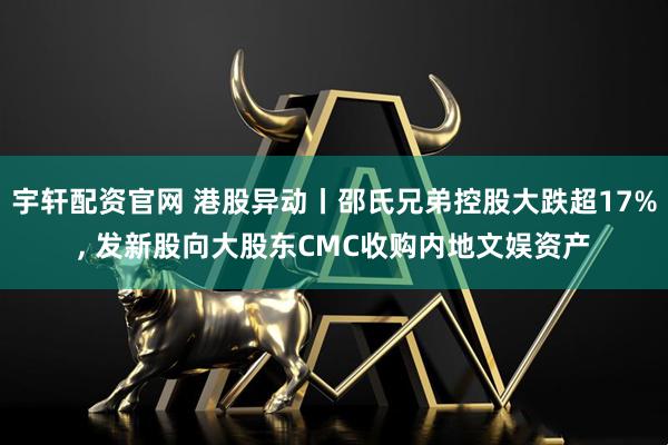宇轩配资官网 港股异动丨邵氏兄弟控股大跌超17%, 发新股向大股东CMC收购内地文娱资产