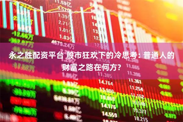 永之胜配资平台 股市狂欢下的冷思考: 普通人的财富之路在何方?