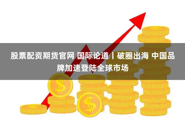 股票配资期货官网 国际论道丨破圈出海 中国品牌加速登陆全球市场