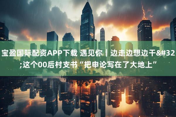 宝盈国际配资APP下载 遇见你｜边走边想边干 这个00后村支书“把申论写在了大地上”