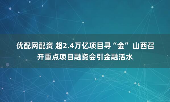 优配网配资 超2.4万亿项目寻“金” 山西召开重点项目融资会引金融活水