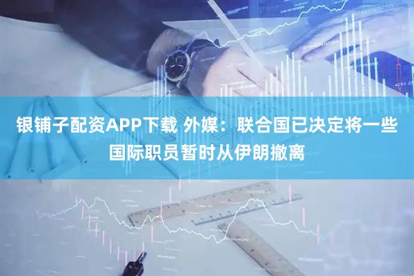银铺子配资APP下载 外媒：联合国已决定将一些国际职员暂时从伊朗撤离