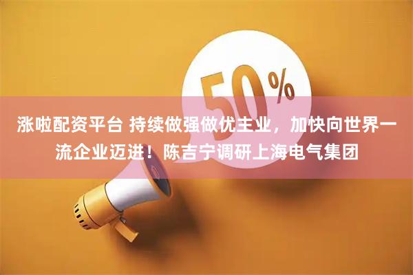 涨啦配资平台 持续做强做优主业，加快向世界一流企业迈进！陈吉宁调研上海电气集团