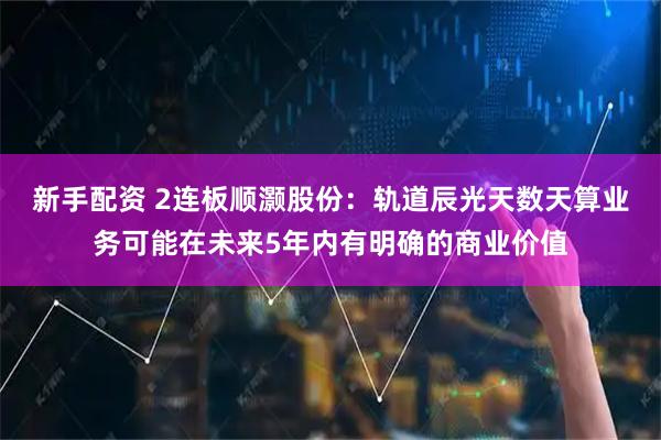 新手配资 2连板顺灏股份：轨道辰光天数天算业务可能在未来5年内有明确的商业价值