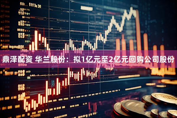 鼎泽配资 华兰股份：拟1亿元至2亿元回购公司股份