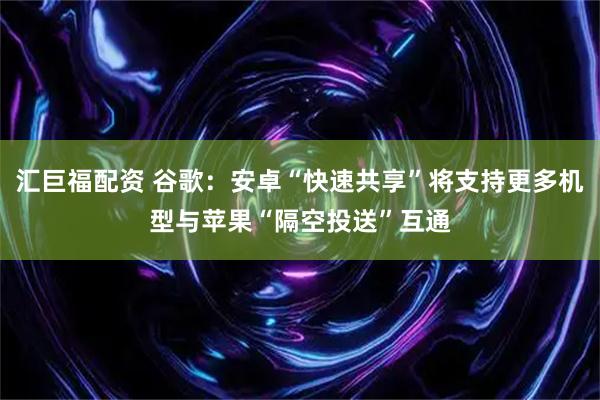 汇巨福配资 谷歌：安卓“快速共享”将支持更多机型与苹果“隔空投送”互通