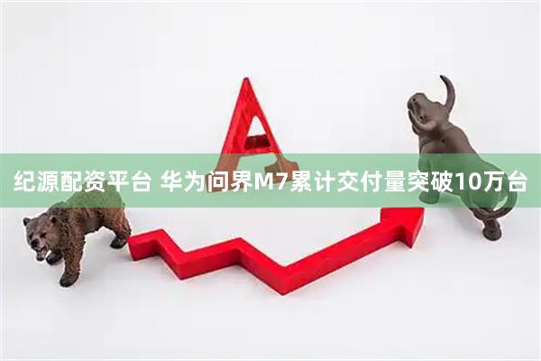纪源配资平台 华为问界M7累计交付量突破10万台