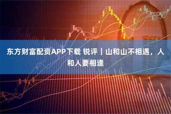 东方财富配资APP下载 锐评｜山和山不相遇，人和人要相逢
