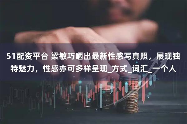 51配资平台 梁敏巧晒出最新性感写真照，展现独特魅力，性感亦可多样呈现_方式_词汇_一个人