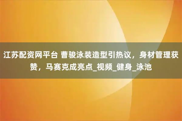 江苏配资网平台 曹骏泳装造型引热议，身材管理获赞，马赛克成亮点_视频_健身_泳池