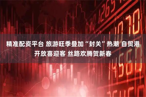 精准配资平台 旅游旺季叠加“封关”热潮 自贸港开放喜迎客 丝路欢腾贺新春