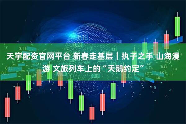 天宇配资官网平台 新春走基层｜执子之手 山海漫游 文旅列车上的“天鹅约定”