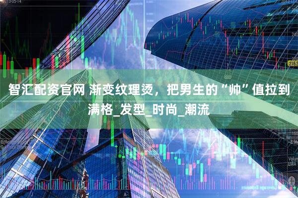 智汇配资官网 渐变纹理烫，把男生的“帅”值拉到满格_发型_时尚_潮流