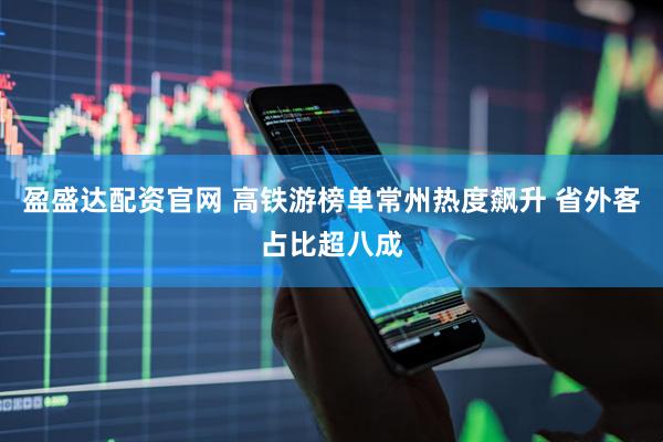 盈盛达配资官网 高铁游榜单常州热度飙升 省外客占比超八成