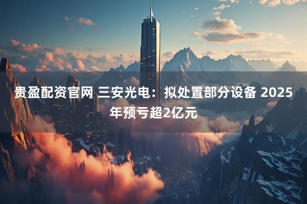 贵盈配资官网 三安光电：拟处置部分设备 2025年预亏超2亿元
