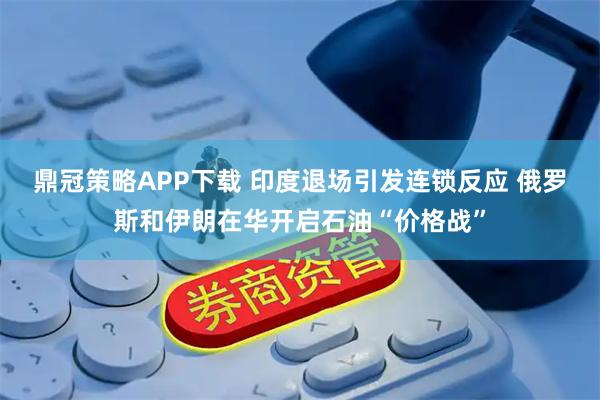 鼎冠策略APP下载 印度退场引发连锁反应 俄罗斯和伊朗在华开启石油“价格战”