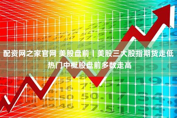配资网之家官网 美股盘前丨美股三大股指期货走低 热门中概股盘前多数走高