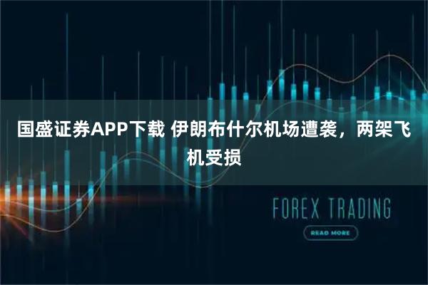国盛证券APP下载 伊朗布什尔机场遭袭，两架飞机受损