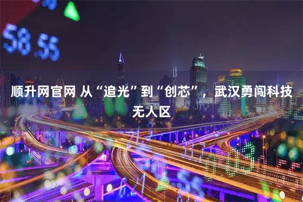 顺升网官网 从“追光”到“创芯”，武汉勇闯科技无人区
