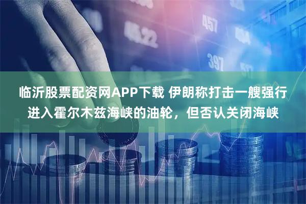 临沂股票配资网APP下载 伊朗称打击一艘强行进入霍尔木兹海峡的油轮，但否认关闭海峡